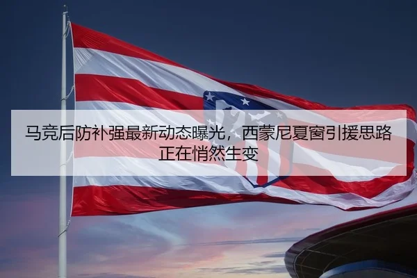 马竞后防补强最新动态曝光，西蒙尼夏窗引援思路正在悄然生变